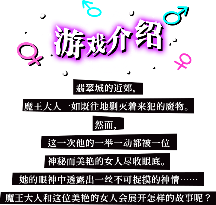 游戏介绍, 翡翠城的近郊，魔王大人一如既往地剿灭着来犯的魔物。然而，这一次他的一举一动都被一位神秘而美艳的女人尽收眼底。她的眼神中透露出一丝不可捉摸的神情……魔王大人和这位美艳的女人会展开怎样的故事呢？