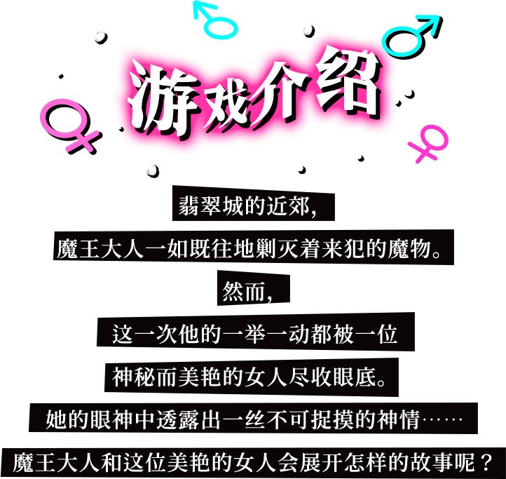 游戏介绍, 翡翠城的近郊，魔王大人一如既往地剿灭着来犯的魔物。然而，这一次他的一举一动都被一位神秘而美艳的女人尽收眼底。她的眼神中透露出一丝不可捉摸的神情……魔王大人和这位美艳的女人会展开怎样的故事呢？