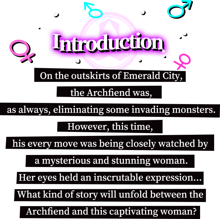 Introduction, On the outskirts of Emerald City, the Archfiend was, as always, eliminating some invading monsters. However, this time, his every move was being closely watched by a mysterious and stunning woman. Her eyes held an inscrutable expression... What kind of story will unfold between the Archfiend and this captivating woman?