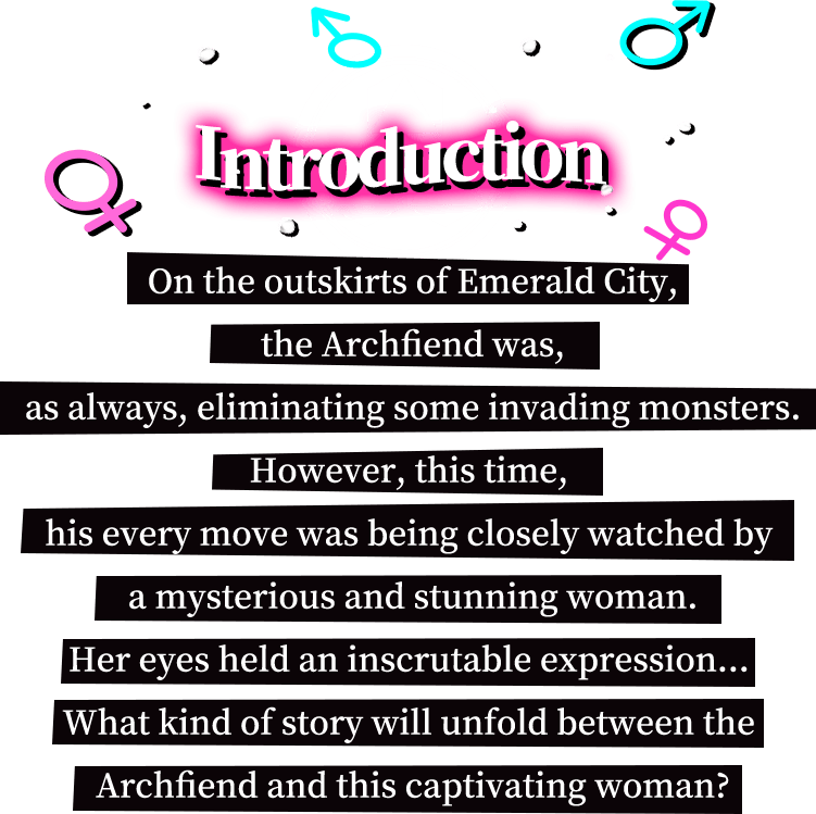 Introduction, On the outskirts of Emerald City, the Archfiend was, as always, eliminating some invading monsters. However, this time, his every move was being closely watched by a mysterious and stunning woman. Her eyes held an inscrutable expression... What kind of story will unfold between the Archfiend and this captivating woman?