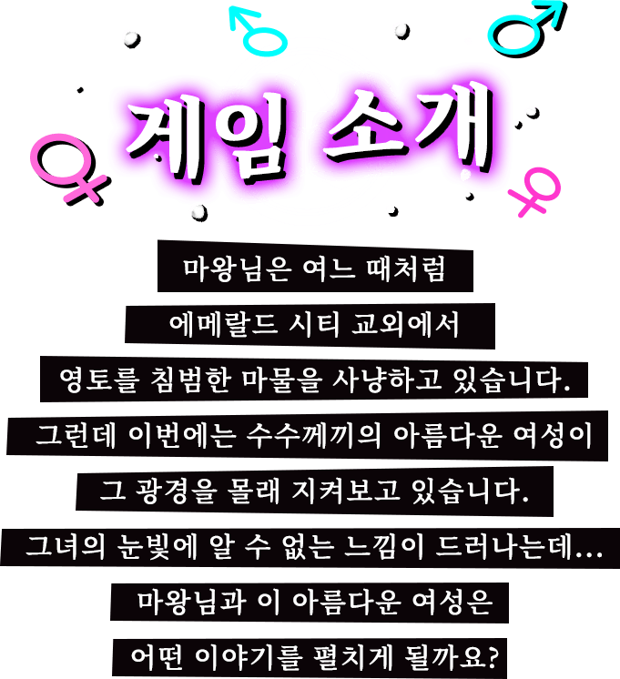 게임 소개, 마왕님은 여느 때처럼 에메랄드 시티 교외에서 영토를 침범한 마물을 사냥하고 있습니다. 그런데 이번에는 수수께끼의 아름다운 여성이 그 광경을 몰래 지켜보고 있습니다. 그녀의 눈빛에 알 수 없는 느낌이 드러나는데... 마왕님과 이 아름다운 여성은 어떤 이야기를 펼치게 될까요?