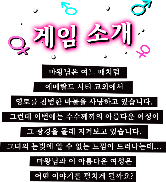 게임 소개, 마왕님은 여느 때처럼 에메랄드 시티 교외에서 영토를 침범한 마물을 사냥하고 있습니다. 그런데 이번에는 수수께끼의 아름다운 여성이 그 광경을 몰래 지켜보고 있습니다. 그녀의 눈빛에 알 수 없는 느낌이 드러나는데... 마왕님과 이 아름다운 여성은 어떤 이야기를 펼치게 될까요?